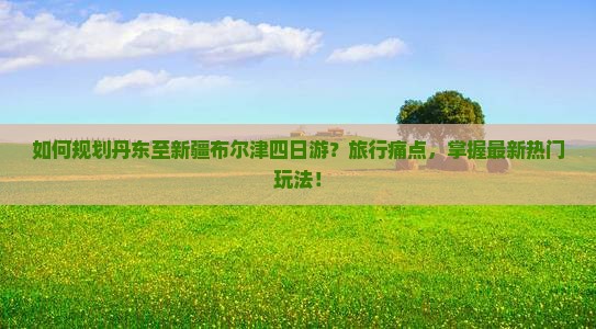 如何规划丹东至新疆布尔津四日游？旅行痛点，掌握最新热门玩法！