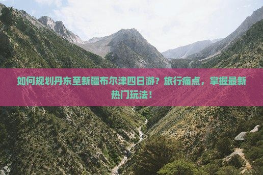 如何规划丹东至新疆布尔津四日游？旅行痛点，掌握最新热门玩法！