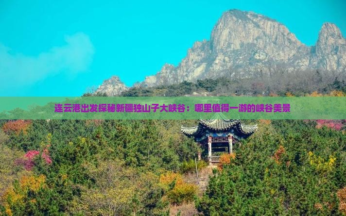 连云港出发探秘新疆独山子大峡谷：哪里值得一游的峡谷美景