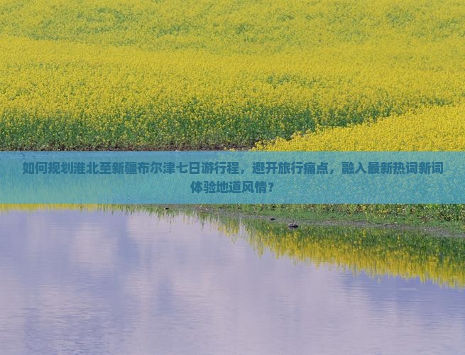 如何规划淮北至新疆布尔津七日游行程，避开旅行痛点，融入最新热词新词体验地道风情？