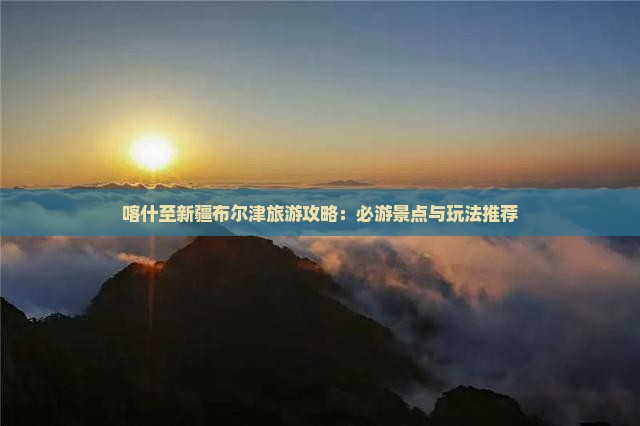 喀什至新疆布尔津旅游攻略：必游景点与玩法推荐