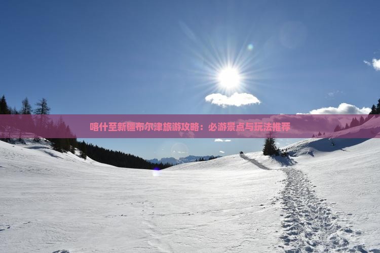 喀什至新疆布尔津旅游攻略：必游景点与玩法推荐