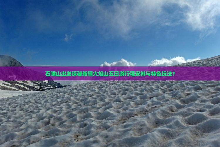 石嘴山出发探秘新疆火焰山五日游行程安排与特色玩法？
