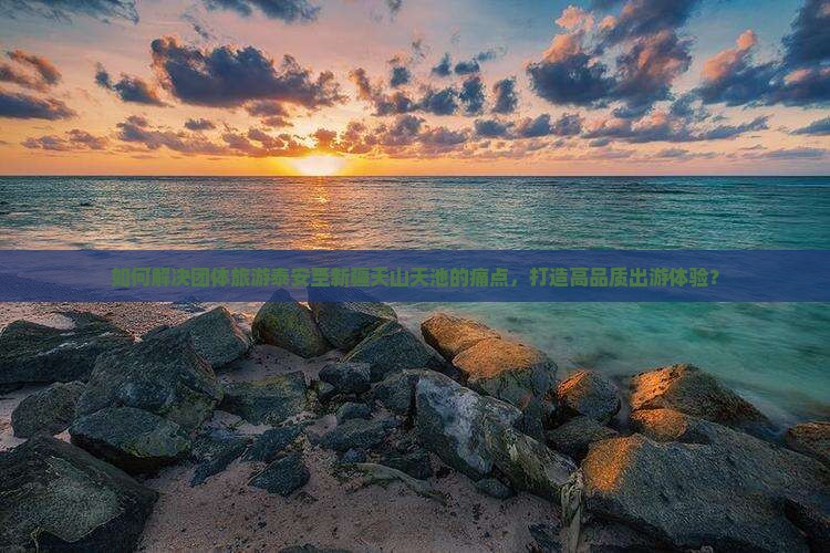 如何解决团体旅游泰安至新疆天山天池的痛点，打造高品质出游体验？