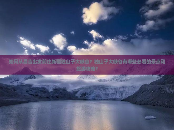 如何从昌吉出发前往新疆独山子大峡谷？独山子大峡谷有哪些必看的景点和旅游攻略？