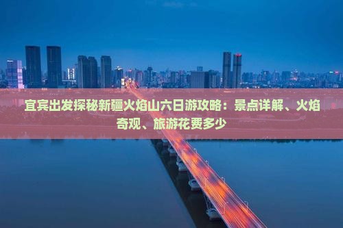 宜宾出发探秘新疆火焰山六日游攻略：景点详解、火焰奇观、旅游花费多少