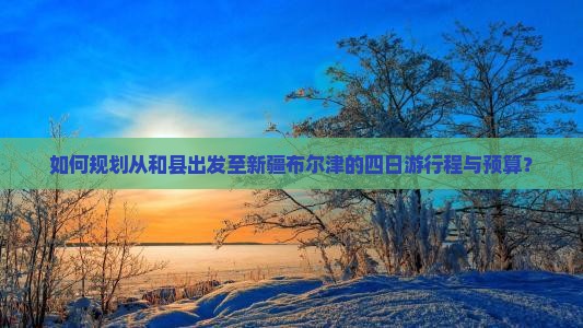 如何规划从和县出发至新疆布尔津的四日游行程与预算? 如何规划从和县出发至新疆布尔津的四日游行程与预算?