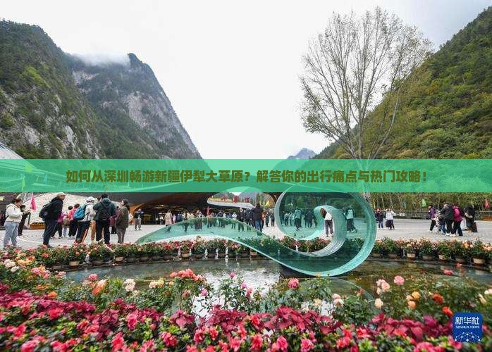 如何从深圳畅游新疆伊犁大草原？解答你的出行痛点与热门攻略！
