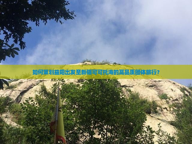 如何策划益阳出发至新疆可可托海的高品质团体旅行？