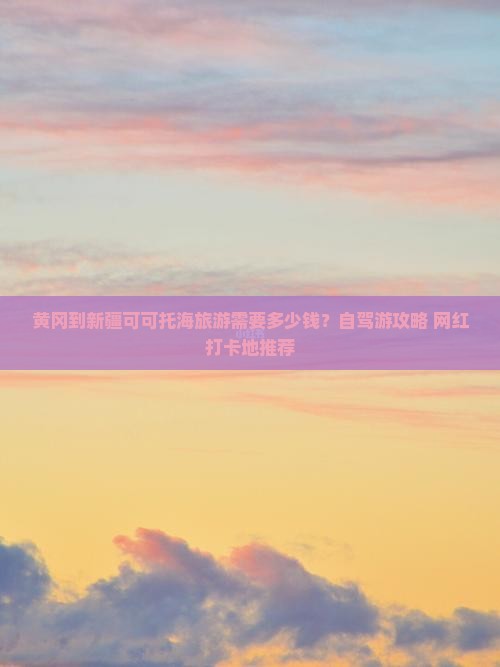 黄冈到新疆可可托海旅游需要多少钱？自驾游攻略+网红打卡地推荐