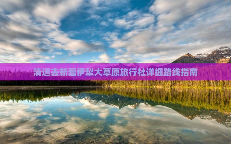 清远去新疆伊犁大草原旅行社详细路线指南