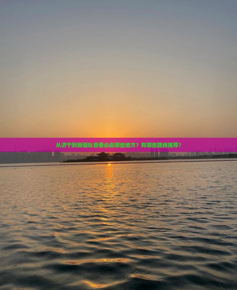 从济宁到新疆吐鲁番必去哪些地方？有哪些路线推荐？