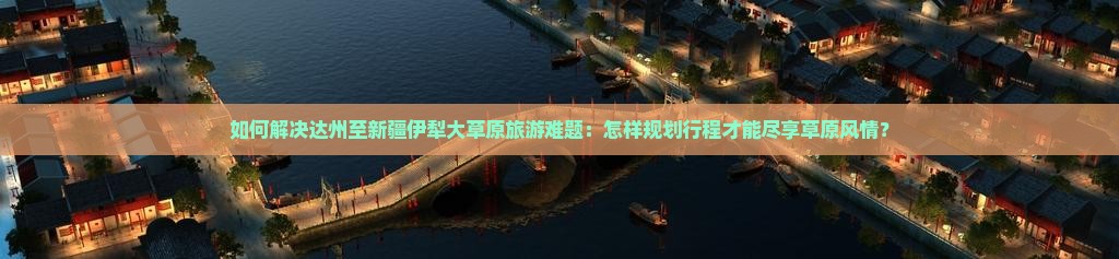 如何解决达州至新疆伊犁大草原旅游难题：怎样规划行程才能尽享草原风情？
