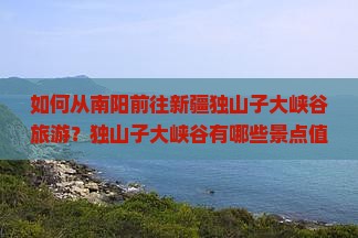 如何从南阳前往新疆独山子大峡谷旅游？独山子大峡谷有哪些景点值得游玩？旅游时间及攻略是什么？