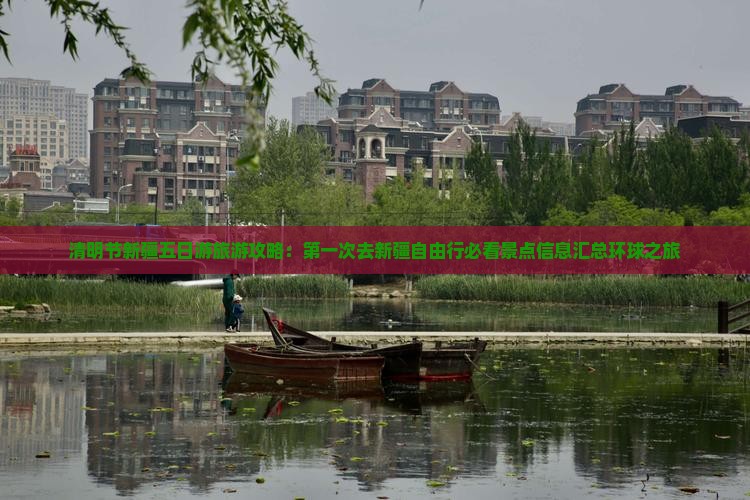 清明节新疆五日游旅游攻略：第一次去新疆自由行必看景点信息汇总环球之旅