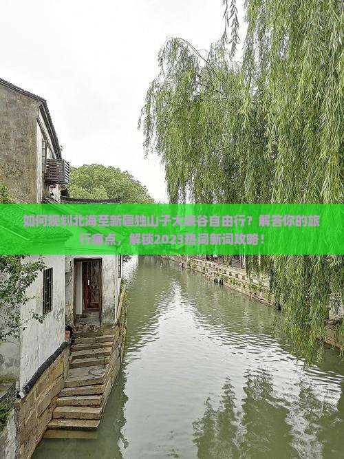 如何规划北海至新疆独山子大峡谷自由行？解答你的旅行痛点，解锁2023热词新词攻略！
