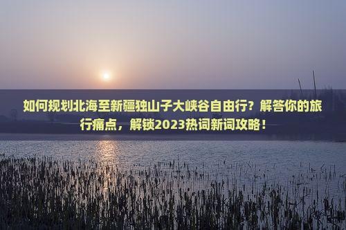 如何规划北海至新疆独山子大峡谷自由行？解答你的旅行痛点，解锁2023热词新词攻略！