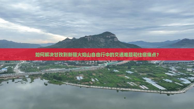 如何解决甘孜到新疆火焰山自由行中的交通难题和住宿痛点？
