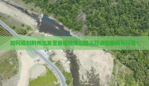 如何规划荆州出发至新疆独库公路三日游的路线与行程？