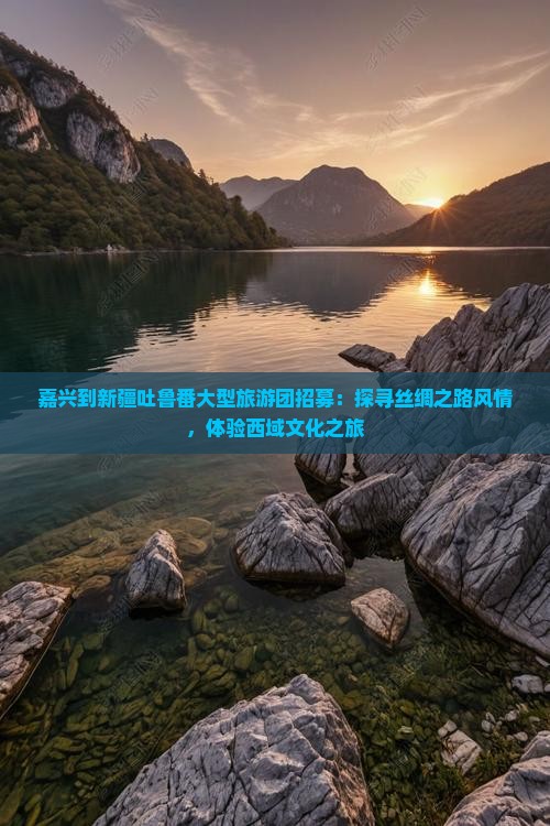 嘉兴到新疆吐鲁番大型旅游团招募：探寻丝绸之路风情，体验西域文化之旅