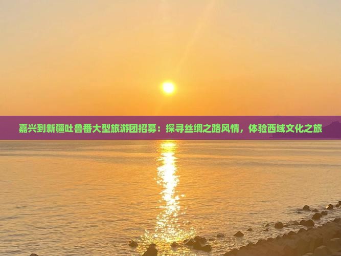 嘉兴到新疆吐鲁番大型旅游团招募：探寻丝绸之路风情，体验西域文化之旅
