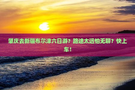 肇庆去新疆布尔津六日游？路途太远怕无聊？快上车！