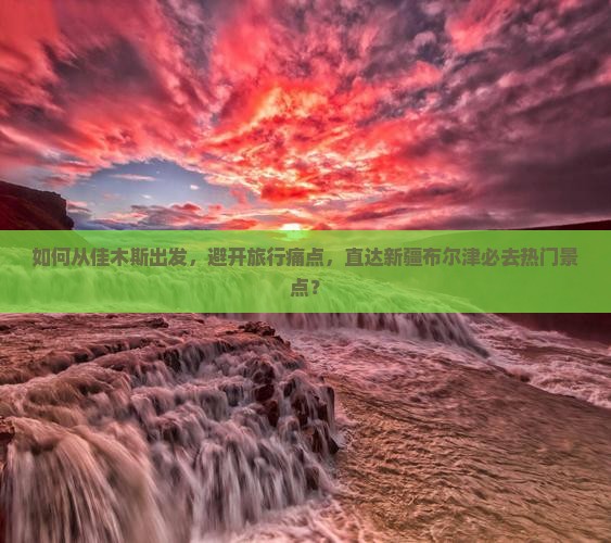 如何从佳木斯出发，避开旅行痛点，直达新疆布尔津必去热门景点？