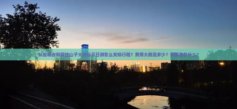 从昆明去新疆独山子大峡谷五日游怎么安排行程？费用大概是多少？需要准备什么？