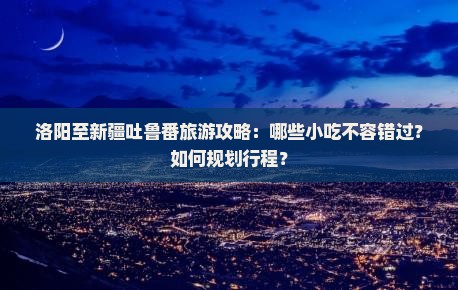 洛阳至新疆吐鲁番旅游攻略：哪些小吃不容错过？如何规划行程？