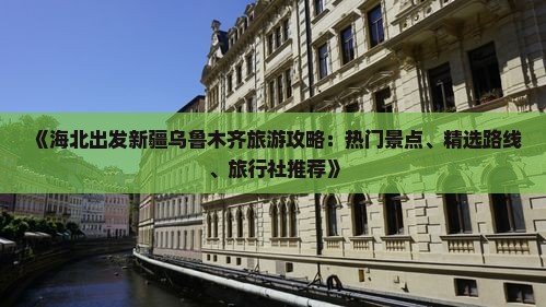 《海北出发新疆乌鲁木齐旅游攻略：热门景点、精选路线、旅行社推荐》