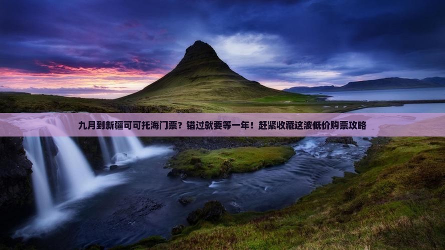 九月到新疆可可托海门票？错过就要等一年！赶紧收藏这波低价购票攻略
