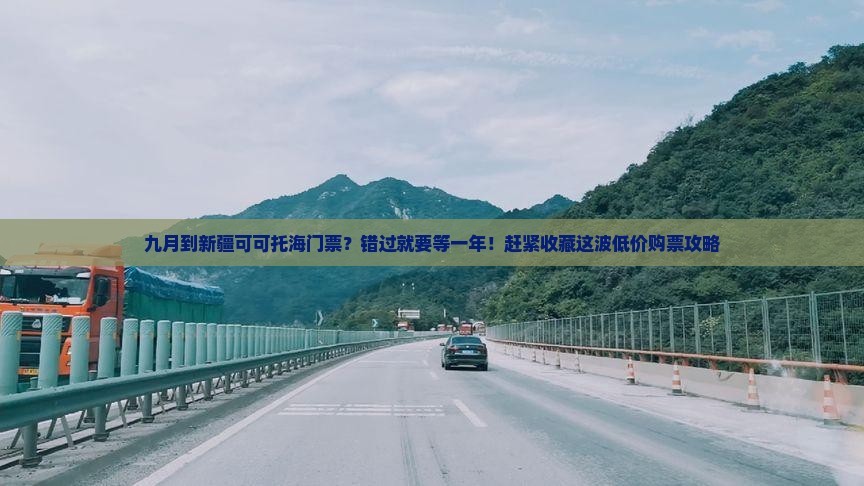 九月到新疆可可托海门票？错过就要等一年！赶紧收藏这波低价购票攻略