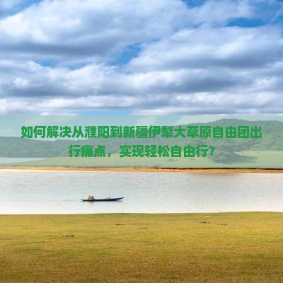 如何解决从濮阳到新疆伊犁大草原自由团出行痛点，实现轻松自由行？