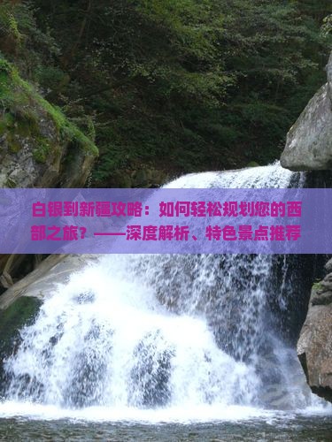 白银到新疆攻略：如何轻松规划您的西部之旅？——深度解析、特色景点推荐与实用信息指南