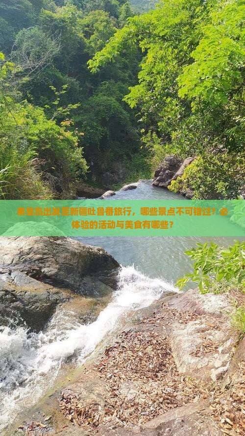秦皇岛出发至新疆吐鲁番旅行，哪些景点不可错过？必体验的活动与美食有哪些？