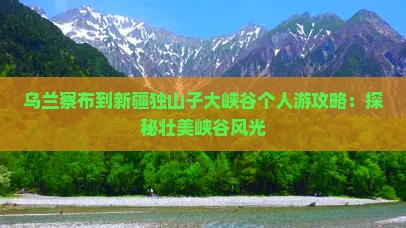 乌兰察布到新疆独山子大峡谷个人游攻略：探秘壮美峡谷风光