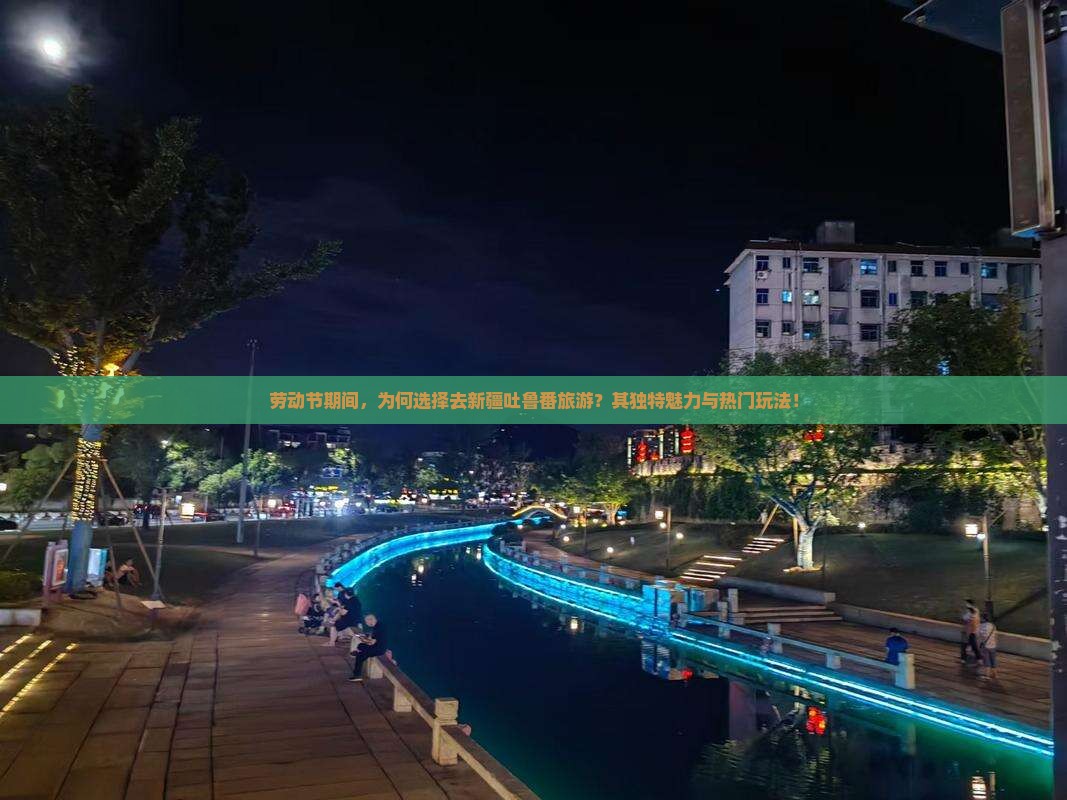 劳动节期间，为何选择去新疆吐鲁番旅游？其独特魅力与热门玩法！