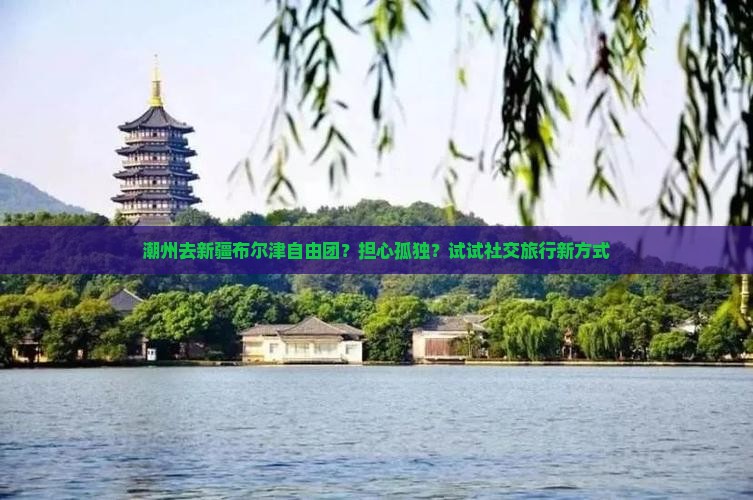 潮州去新疆布尔津自由团？担心孤独？试试社交旅行新方式