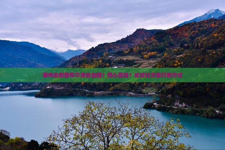 潮州去新疆布尔津自由团？担心孤独？试试社交旅行新方式