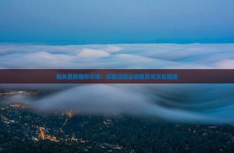 包头至新疆布尔津：探秘沿线必游美景与文化瑰宝