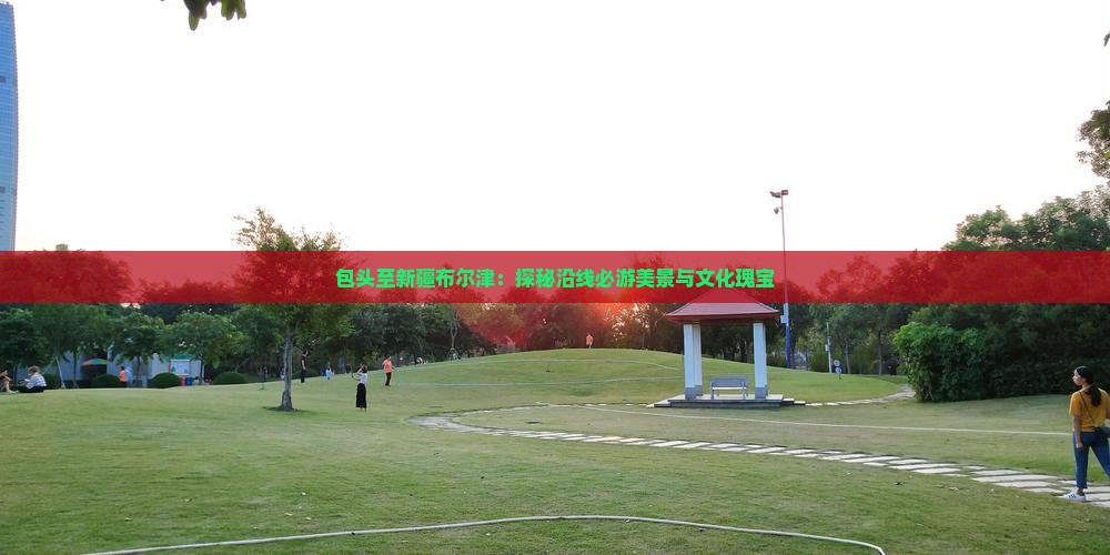 包头至新疆布尔津：探秘沿线必游美景与文化瑰宝