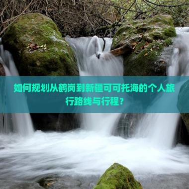 如何规划从鹤岗到新疆可可托海的个人旅行路线与行程？