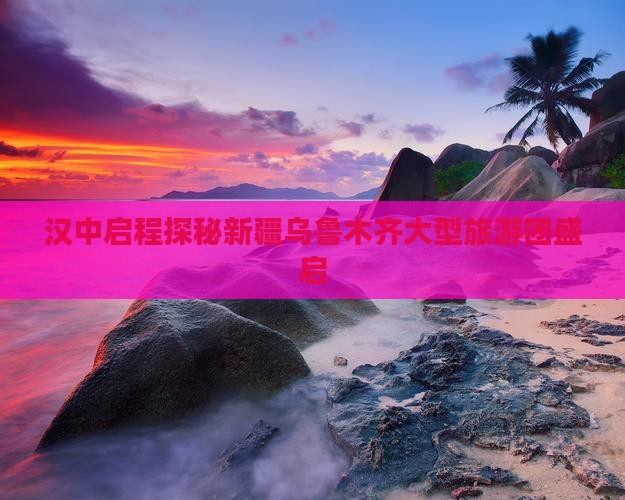 汉中启程探秘新疆乌鲁木齐大型旅游团盛启