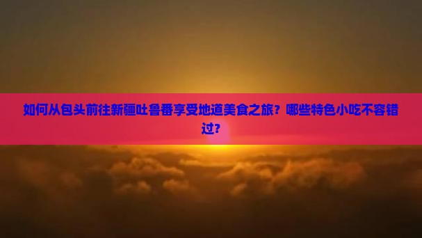 如何从包头前往新疆吐鲁番享受地道美食之旅？哪些特色小吃不容错过？