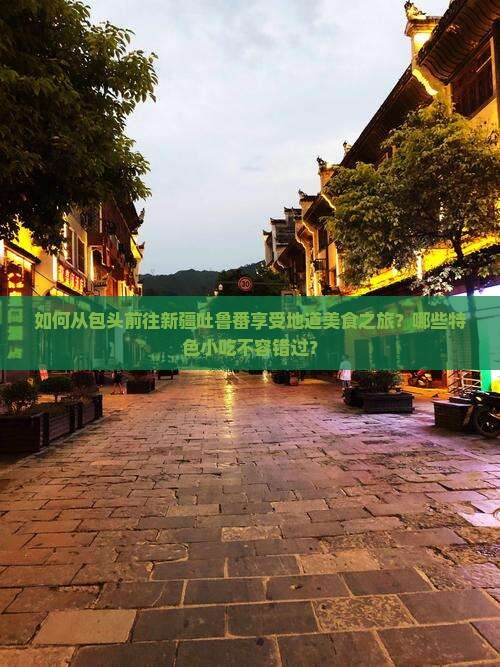 如何从包头前往新疆吐鲁番享受地道美食之旅？哪些特色小吃不容错过？