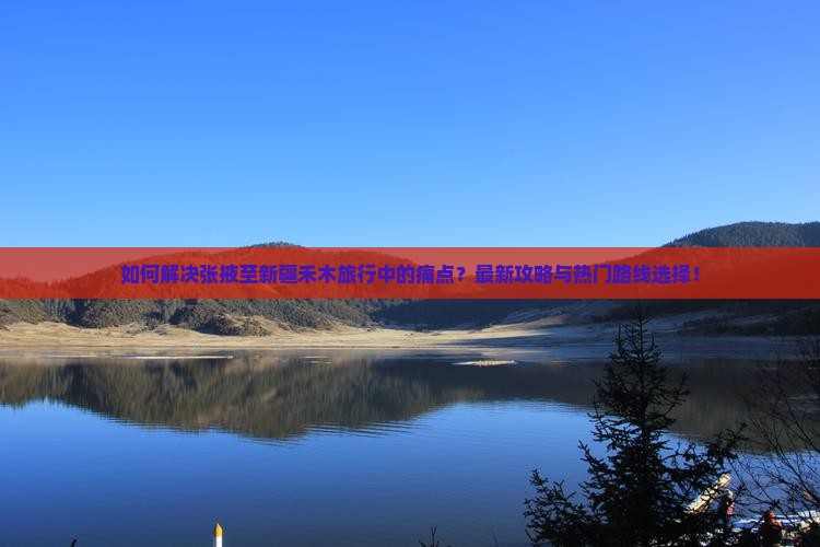 如何解决张掖至新疆禾木旅行中的痛点？最新攻略与热门路线选择！