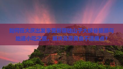 如何在大庆出发享受新疆独山子大峡谷旅游与地道小吃之旅，解决高原美食不适痛点？