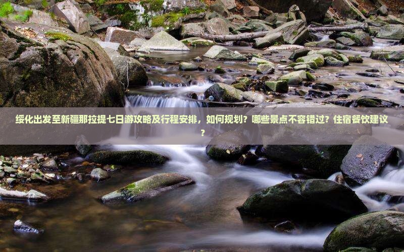 绥化出发至新疆那拉提七日游攻略及行程安排，如何规划？哪些景点不容错过？住宿餐饮建议？