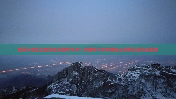 如何从总部出发前往新疆布尔津？新疆布尔津有哪些必游景点和旅游路峡