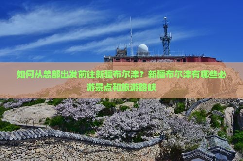 如何从总部出发前往新疆布尔津？新疆布尔津有哪些必游景点和旅游路峡